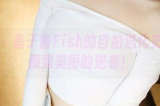 美媛馆 – 鱼子酱Fish的自拍进化史：从素颜到美图的逆袭！